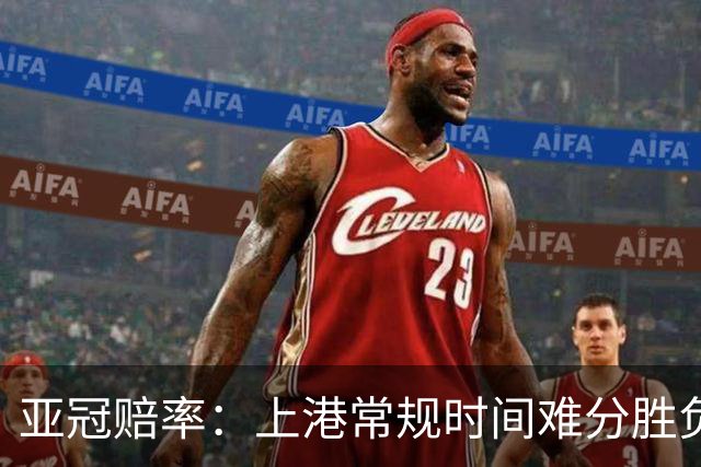 亚冠赔率：上港常规时间难分胜负 1-1成最热比分